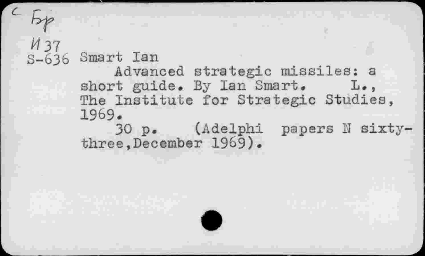 ﻿37 S-636
Smart Ian
Advanced strategic missiles: a short guide. By Ian Smart. L., The Institute for Strategic Studies, 1969.
30 p. (Adelphi papers N sixty-three »December 1969).